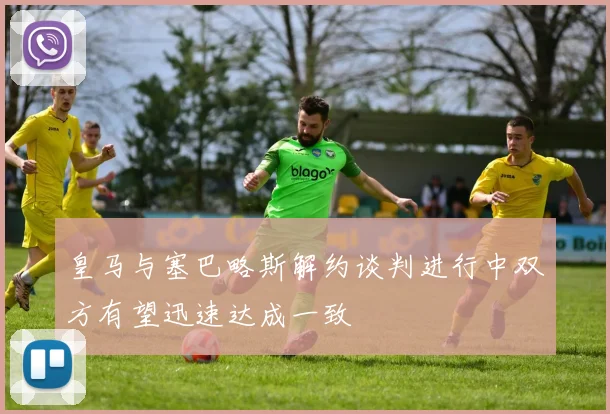 皇马与塞巴略斯解约谈判进行中双方有望迅速达成一致