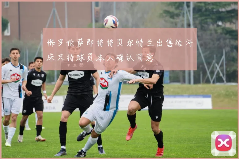 佛罗伦萨即将将贝尔特兰出售给河床只待球员本人确认同意