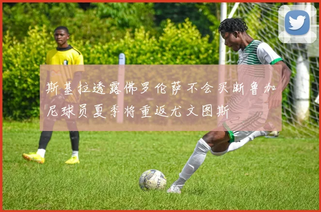 斯基拉透露佛罗伦萨不会买断鲁加尼球员夏季将重返尤文图斯