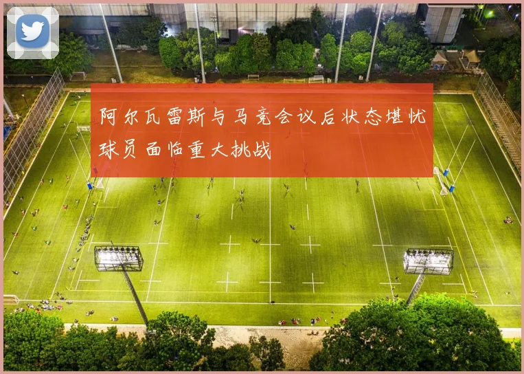 阿尔瓦雷斯与马竞会议后状态堪忧球员面临重大挑战