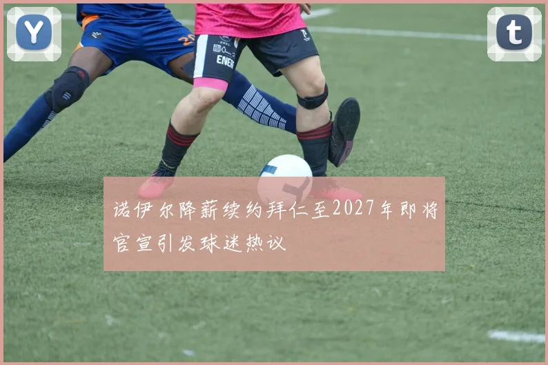 诺伊尔降薪续约拜仁至2027年即将官宣引发球迷热议