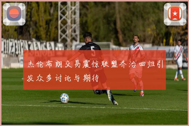 杰伦布朗交易震惊联盟乔治回归引发众多讨论与期待