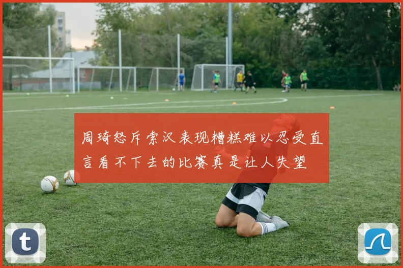 周琦怒斥索汉表现糟糕难以忍受直言看不下去的比赛真是让人失望