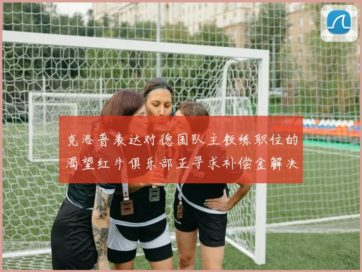 克洛普表达对德国队主教练职位的渴望红牛俱乐部正寻求补偿金解决方案