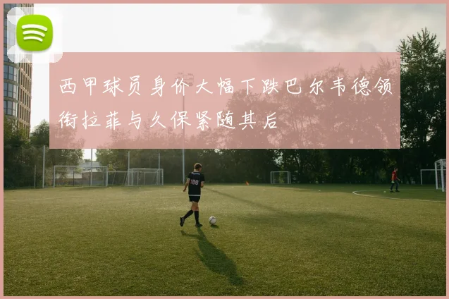 西甲球员身价大幅下跌巴尔韦德领衔拉菲与久保紧随其后