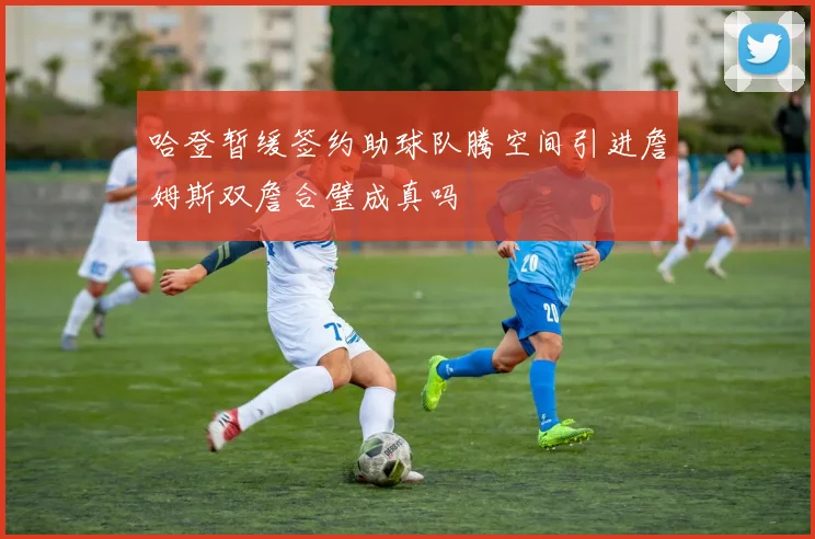 哈登暂缓签约助球队腾空间引进詹姆斯双詹合璧成真吗