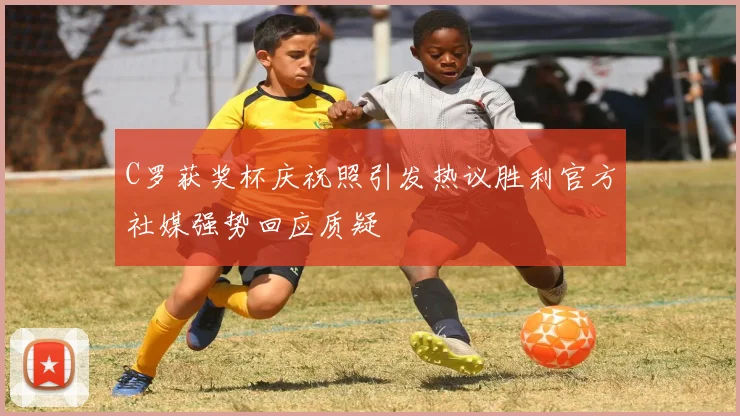 C罗获奖杯庆祝照引发热议胜利官方社媒强势回应质疑