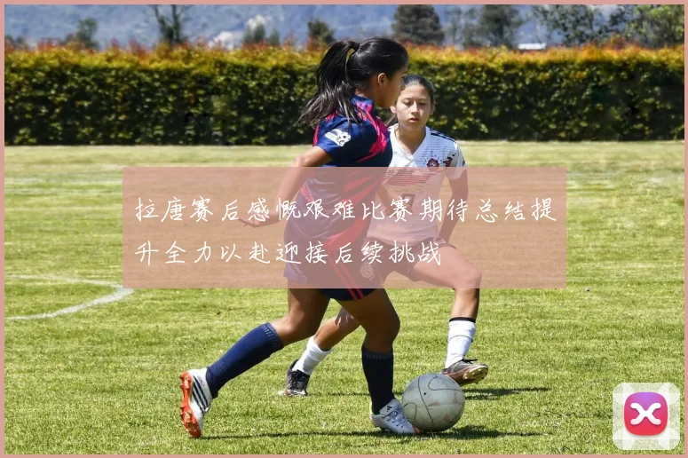 拉唐赛后感慨艰难比赛期待总结提升全力以赴迎接后续挑战