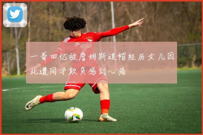 一哥回忆被詹姆斯追帽经历女儿因此遭同学欺负感到心痛