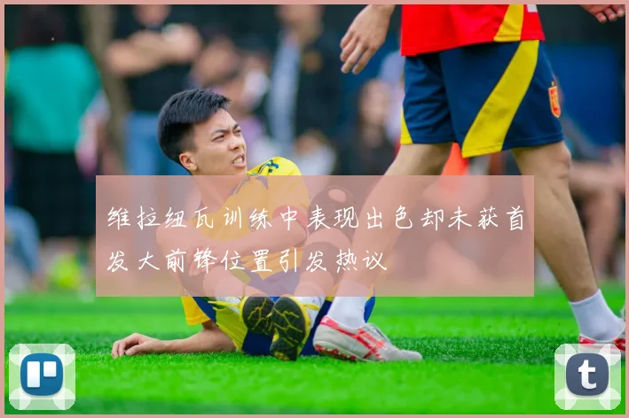维拉纽瓦训练中表现出色却未获首发大前锋位置引发热议