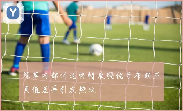 绿军内部讨论怀特表现优于布朗正负值差异引发热议