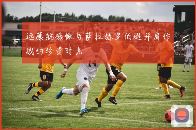 远藤航感慨与萨拉赫罗伯逊并肩作战的珍贵时光